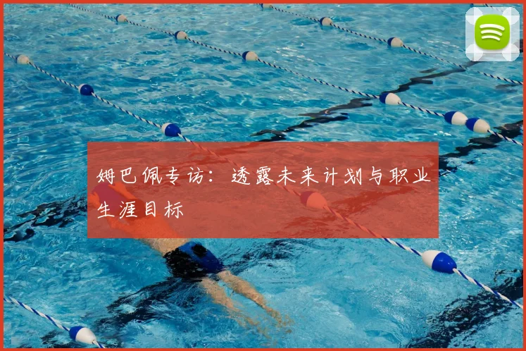 姆巴佩专访：透露未来计划与职业生涯目标