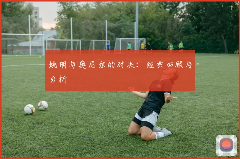 姚明与奥尼尔的对决：经典回顾与分析