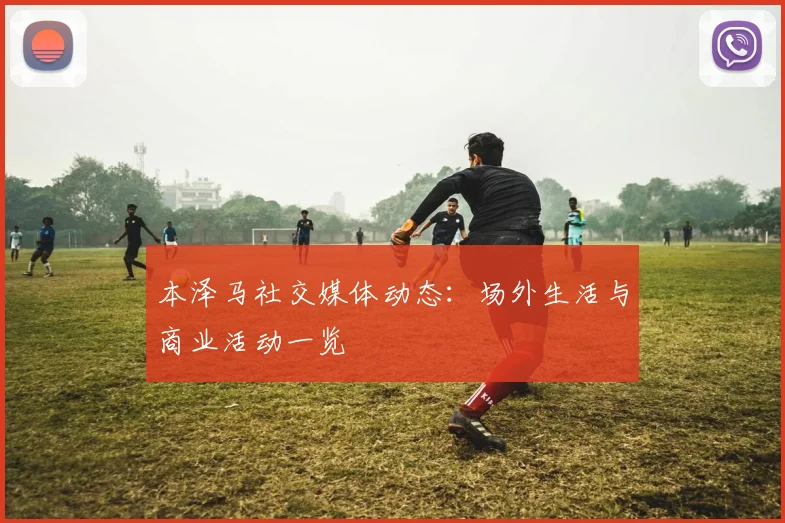 本泽马社交媒体动态：场外生活与商业活动一览