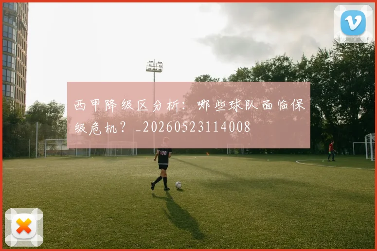 西甲降级区分析：哪些球队面临保级危机？_20260523114008