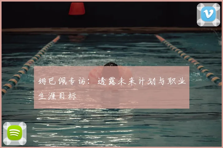 姆巴佩专访：透露未来计划与职业生涯目标
