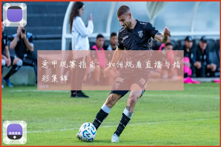 意甲观赛指南：如何观看直播与精彩集锦