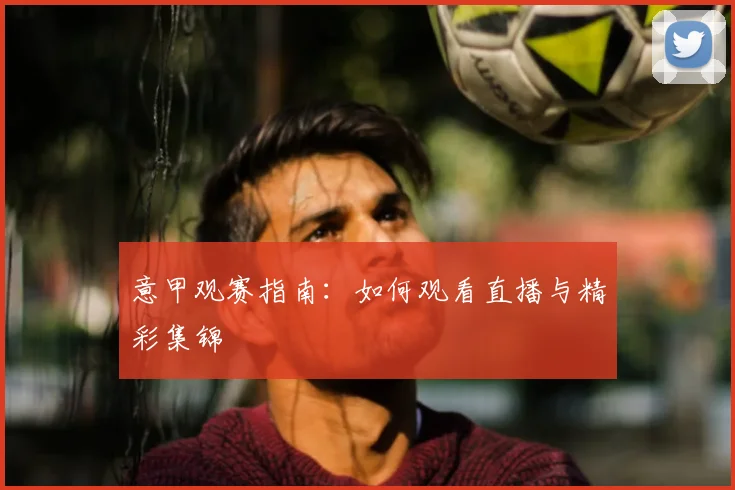 意甲观赛指南：如何观看直播与精彩集锦