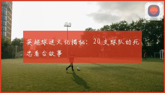 英超球迷文化揭秘:20 支球队的死忠看台故事