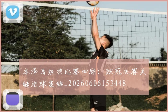 本泽马经典比赛回顾：欧冠决赛关键进球集锦_20260606153448