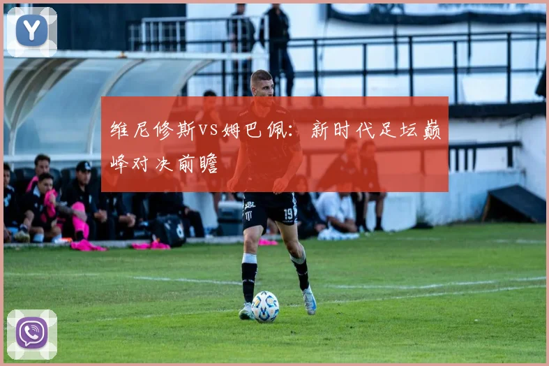 维尼修斯vs姆巴佩：新时代足坛巅峰对决前瞻