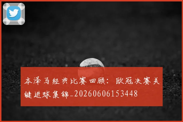 本泽马经典比赛回顾：欧冠决赛关键进球集锦_20260606153448