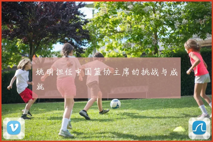 姚明担任中国篮协主席的挑战与成就